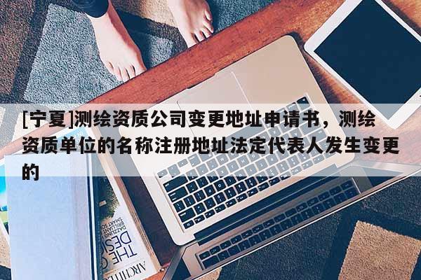 [寧夏]測(cè)繪資質(zhì)公司變更地址申請(qǐng)書，測(cè)繪資質(zhì)單位的名稱注冊(cè)地址法定代表人發(fā)生變更的