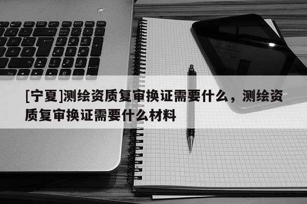 [寧夏]測(cè)繪資質(zhì)復(fù)審換證需要什么，測(cè)繪資質(zhì)復(fù)審換證需要什么材料