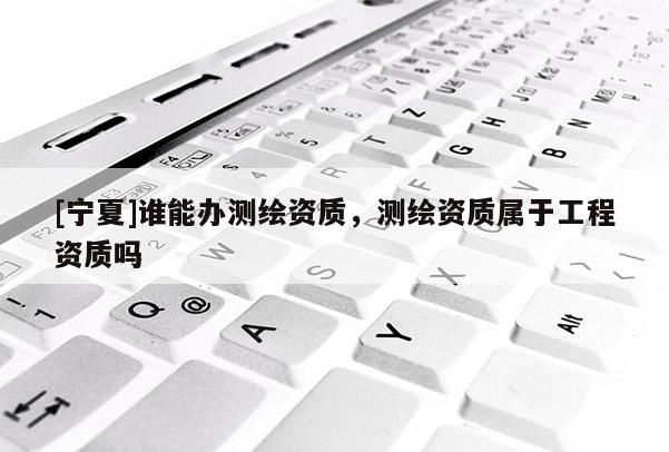 [寧夏]誰能辦測繪資質，測繪資質屬于工程資質嗎