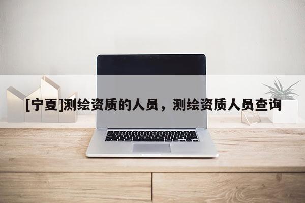 [寧夏]測繪資質的人員，測繪資質人員查詢