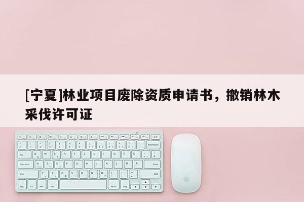 [寧夏]林業項目廢除資質申請書，撤銷林木采伐許可證