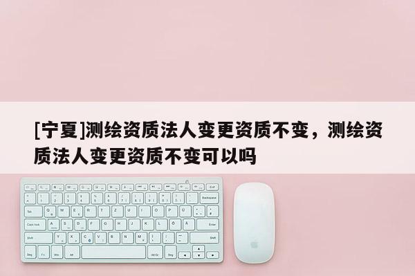 [寧夏]測(cè)繪資質(zhì)法人變更資質(zhì)不變，測(cè)繪資質(zhì)法人變更資質(zhì)不變可以嗎