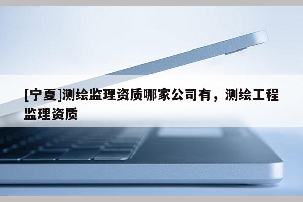 [寧夏]測繪監理資質哪家公司有，測繪工程監理資質