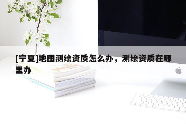 [寧夏]地圖測繪資質怎么辦，測繪資質在哪里辦