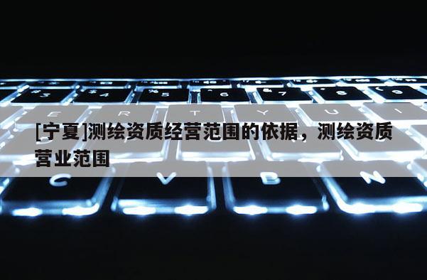 [寧夏]測繪資質經營范圍的依據，測繪資質營業范圍