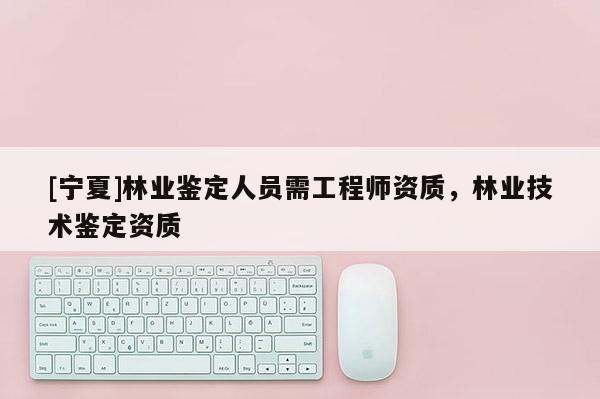 [寧夏]林業鑒定人員需工程師資質，林業技術鑒定資質