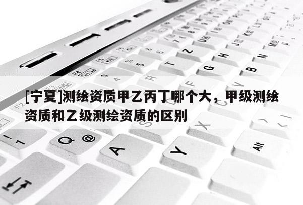 [寧夏]測繪資質(zhì)甲乙丙丁哪個大，甲級測繪資質(zhì)和乙級測繪資質(zhì)的區(qū)別