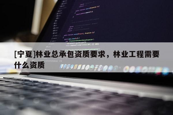 [寧夏]林業總承包資質要求，林業工程需要什么資質