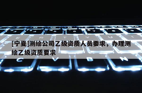 [寧夏]測(cè)繪公司乙級(jí)資質(zhì)人員要求，辦理測(cè)繪乙級(jí)資質(zhì)要求