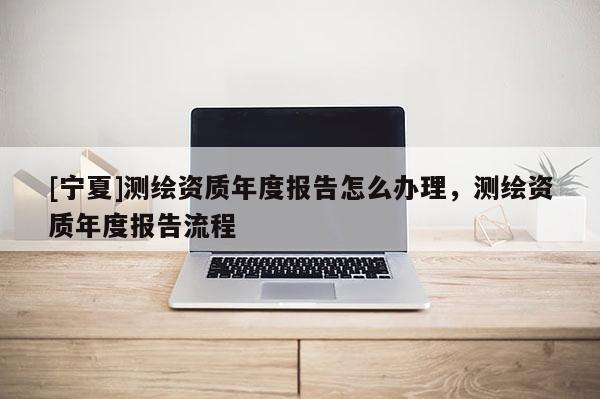 [寧夏]測繪資質年度報告怎么辦理，測繪資質年度報告流程