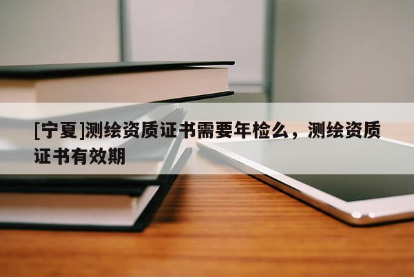 [寧夏]測繪資質(zhì)證書需要年檢么，測繪資質(zhì)證書有效期