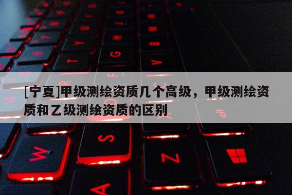 [寧夏]甲級測繪資質幾個高級，甲級測繪資質和乙級測繪資質的區別