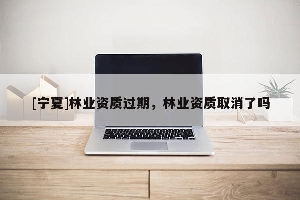 [寧夏]林業資質過期，林業資質取消了嗎