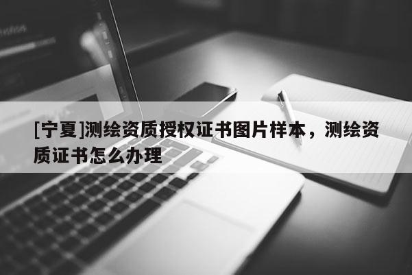 [寧夏]測繪資質授權證書圖片樣本，測繪資質證書怎么辦理
