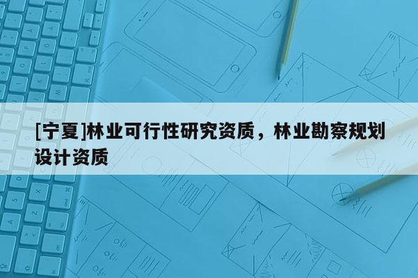 [寧夏]林業可行性研究資質，林業勘察規劃設計資質