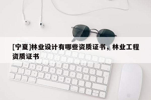 [寧夏]林業(yè)設(shè)計(jì)有哪些資質(zhì)證書，林業(yè)工程資質(zhì)證書