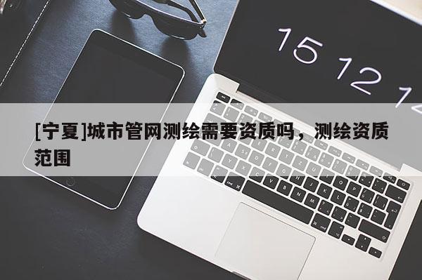 [寧夏]城市管網測繪需要資質嗎，測繪資質范圍