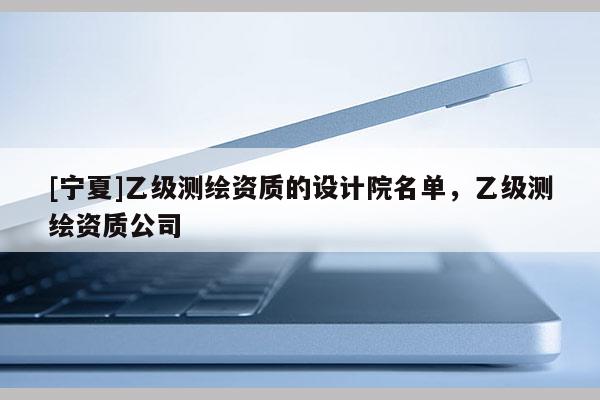[寧夏]乙級測繪資質的設計院名單，乙級測繪資質公司