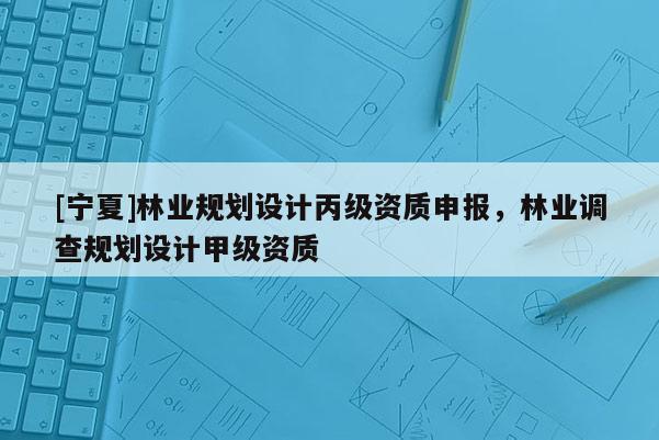 [寧夏]林業規劃設計丙級資質申報，林業調查規劃設計甲級資質