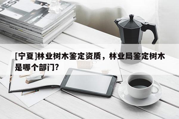 [寧夏]林業樹木鑒定資質，林業局鑒定樹木是哪個部門?