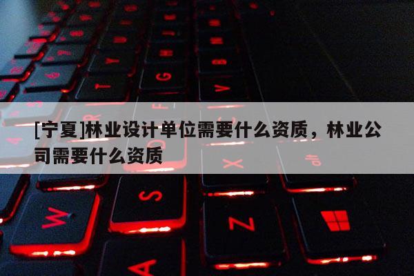[寧夏]林業設計單位需要什么資質，林業公司需要什么資質