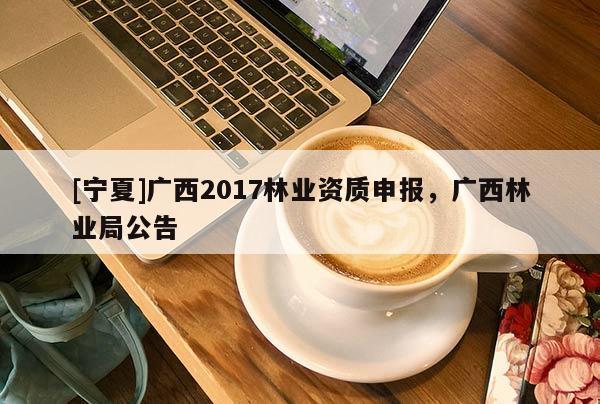 [寧夏]廣西2017林業(yè)資質(zhì)申報，廣西林業(yè)局公告