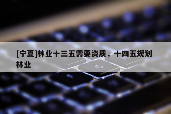 [寧夏]林業(yè)十三五需要資質(zhì)，十四五規(guī)劃 林業(yè)