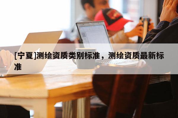 [寧夏]測繪資質類別標準，測繪資質最新標準