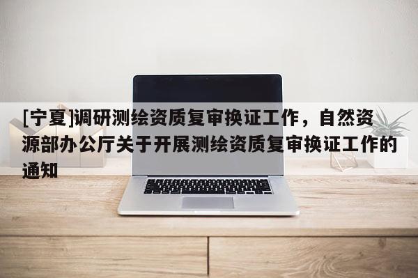 [寧夏]調(diào)研測繪資質(zhì)復(fù)審換證工作，自然資源部辦公廳關(guān)于開展測繪資質(zhì)復(fù)審換證工作的通知