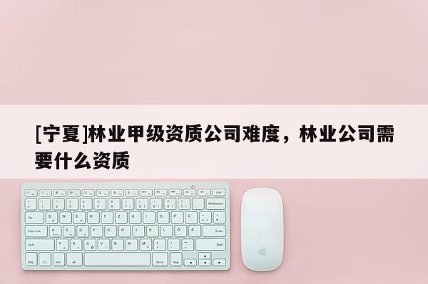 [寧夏]林業甲級資質公司難度，林業公司需要什么資質