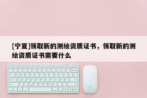[寧夏]領取新的測繪資質證書，領取新的測繪資質證書需要什么