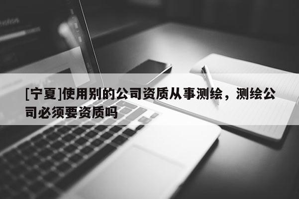 [寧夏]使用別的公司資質從事測繪，測繪公司必須要資質嗎