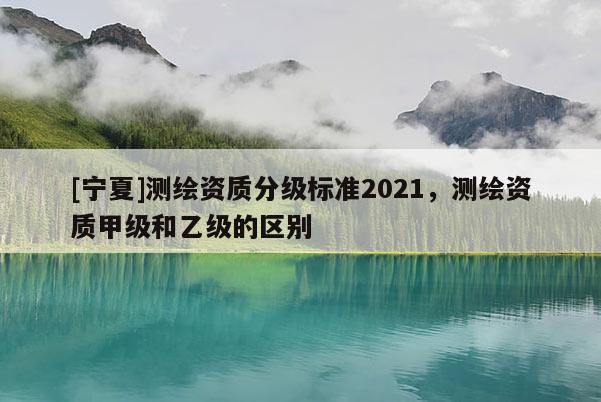 [寧夏]測繪資質(zhì)分級標準2021，測繪資質(zhì)甲級和乙級的區(qū)別