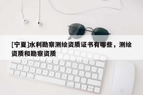 [寧夏]水利勘察測繪資質證書有哪些，測繪資質和勘察資質