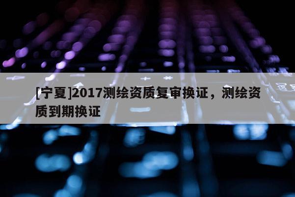 [寧夏]2017測繪資質復審換證，測繪資質到期換證