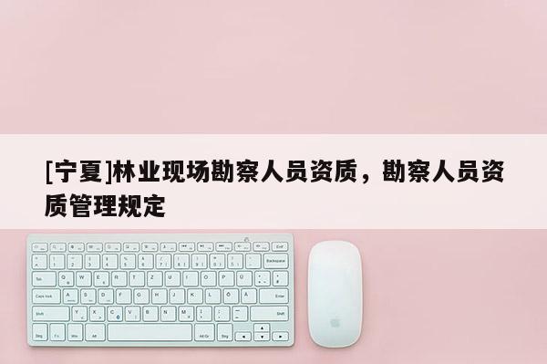 [寧夏]林業現場勘察人員資質，勘察人員資質管理規定