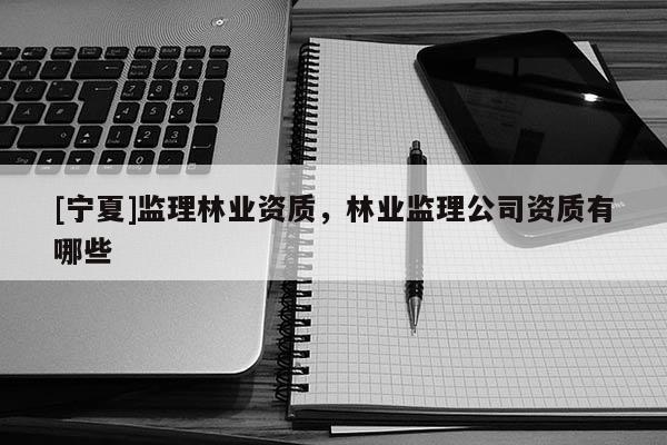 [寧夏]監(jiān)理林業(yè)資質(zhì)，林業(yè)監(jiān)理公司資質(zhì)有哪些