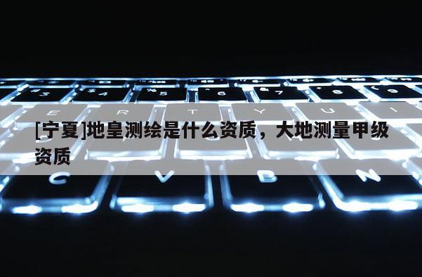 [寧夏]地皇測繪是什么資質(zhì)，大地測量甲級資質(zhì)