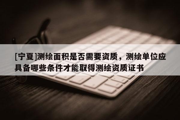 [寧夏]測繪面積是否需要資質，測繪單位應具備哪些條件才能取得測繪資質證書