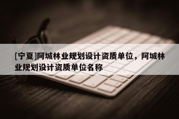 [寧夏]阿城林業規劃設計資質單位，阿城林業規劃設計資質單位名稱