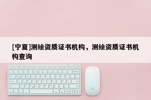 [寧夏]測繪資質證書機構，測繪資質證書機構查詢