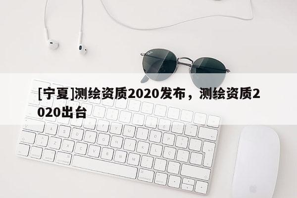 [寧夏]測繪資質(zhì)2020發(fā)布，測繪資質(zhì)2020出臺