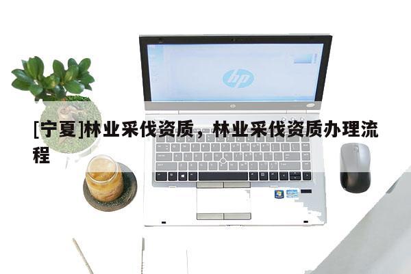 [寧夏]林業(yè)采伐資質(zhì)，林業(yè)采伐資質(zhì)辦理流程