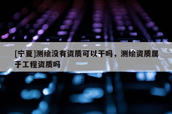 [寧夏]測(cè)繪沒有資質(zhì)可以干嗎，測(cè)繪資質(zhì)屬于工程資質(zhì)嗎