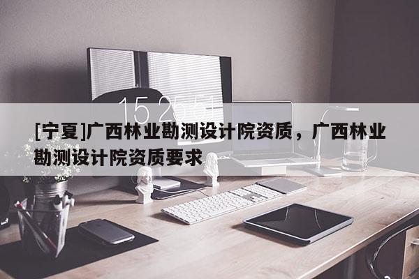 [寧夏]廣西林業勘測設計院資質，廣西林業勘測設計院資質要求