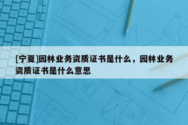[寧夏]園林業務資質證書是什么，園林業務資質證書是什么意思