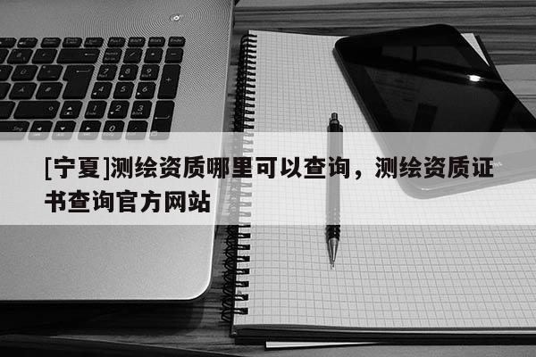 [寧夏]測繪資質哪里可以查詢，測繪資質證書查詢官方網站