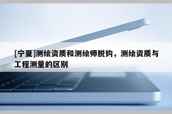 [寧夏]測繪資質和測繪師脫鉤，測繪資質與工程測量的區別