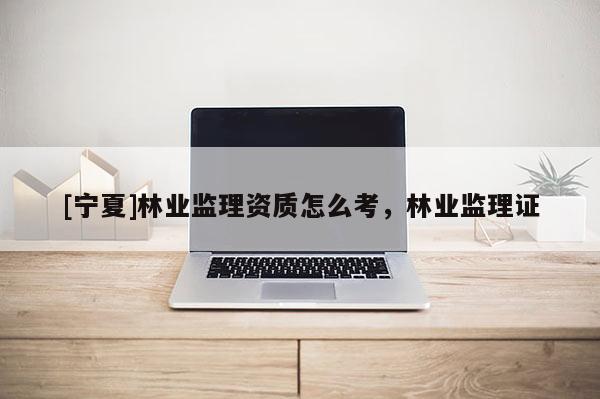 [寧夏]林業(yè)監(jiān)理資質(zhì)怎么考，林業(yè)監(jiān)理證