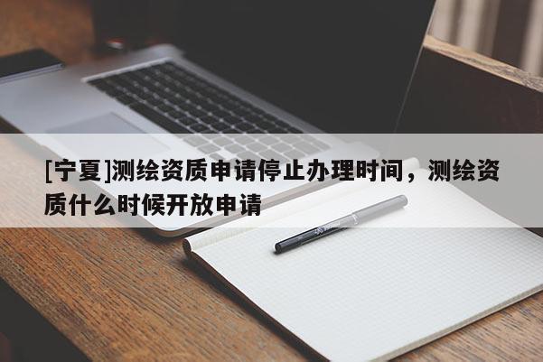 [寧夏]測繪資質申請停止辦理時間，測繪資質什么時候開放申請